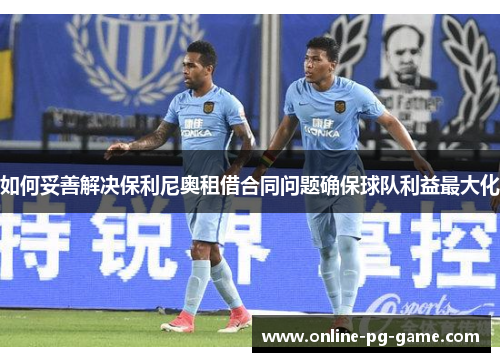 如何妥善解决保利尼奥租借合同问题确保球队利益最大化