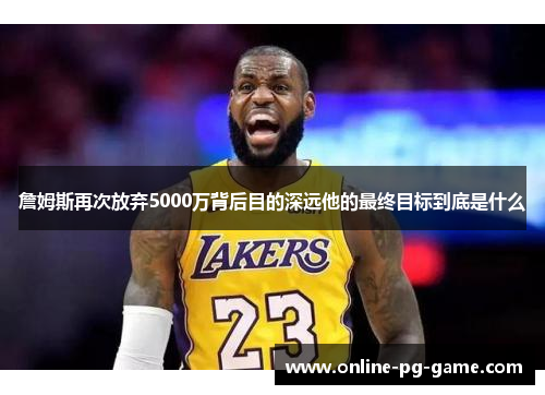 詹姆斯再次放弃5000万背后目的深远他的最终目标到底是什么