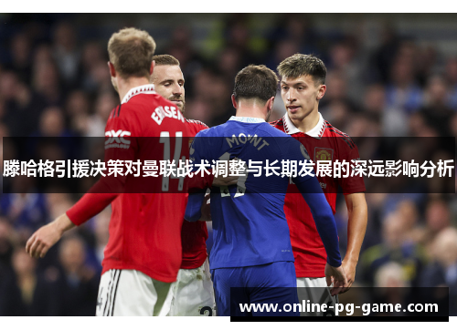 滕哈格引援决策对曼联战术调整与长期发展的深远影响分析