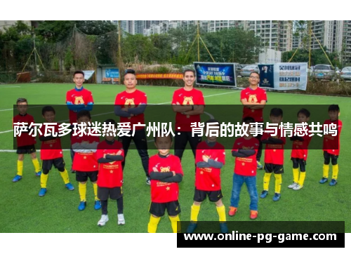 萨尔瓦多球迷热爱广州队：背后的故事与情感共鸣