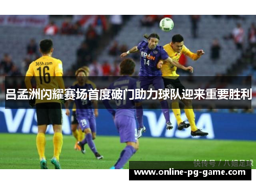 吕孟洲闪耀赛场首度破门助力球队迎来重要胜利