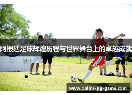 阿根廷足球辉煌历程与世界舞台上的卓越成就