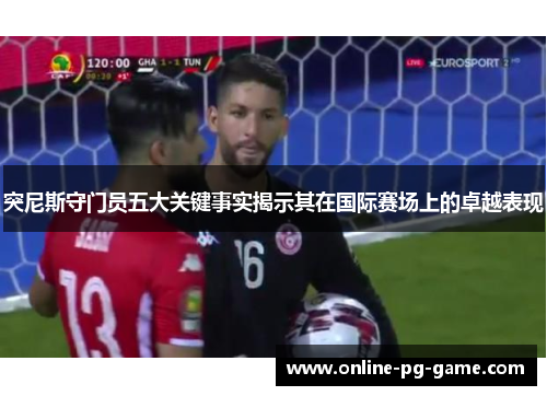 突尼斯守门员五大关键事实揭示其在国际赛场上的卓越表现