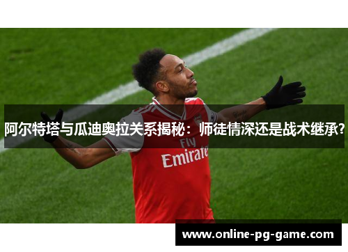 阿尔特塔与瓜迪奥拉关系揭秘：师徒情深还是战术继承？