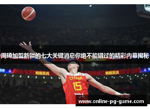 周琦加盟新疆的七大关键消息你绝不能错过的精彩内幕揭秘 周琦加盟新疆的七大关键消息你绝不能错过的精彩内幕揭秘