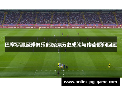 巴塞罗那足球俱乐部辉煌历史成就与传奇瞬间回顾