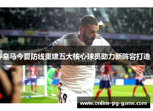 皇马今夏防线重建五大核心球员助力新阵容打造