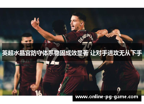 英超水晶宫防守体系稳固成效显著 让对手进攻无从下手 英超水晶宫防守体系稳固成效显著 让对手进攻无从下手