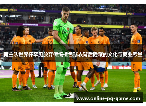 荷兰队世界杯罕见放弃传统橙色球衣背后隐藏的文化与商业考量 荷兰队世界杯罕见放弃传统橙色球衣背后隐藏的文化与商业考量