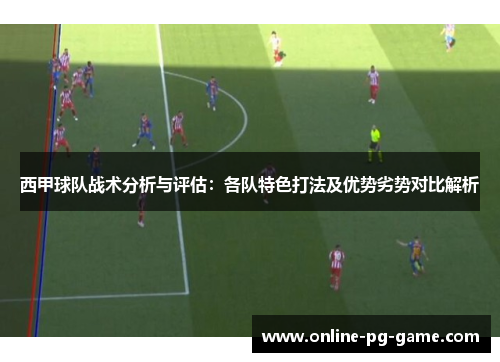 西甲球队战术分析与评估：各队特色打法及优势劣势对比解析