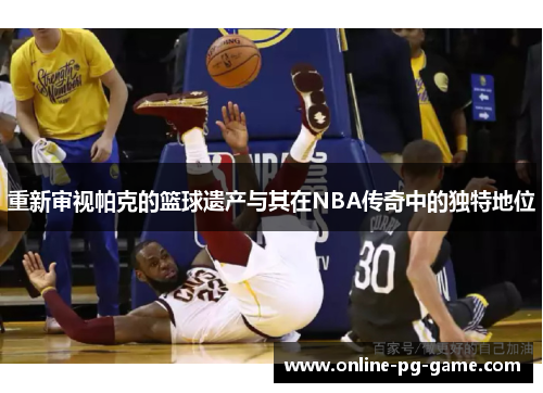 重新审视帕克的篮球遗产与其在NBA传奇中的独特地位