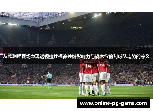 从欧联杯赛场表现透视拉什福德关键影响力与战术价值对球队走势的意义