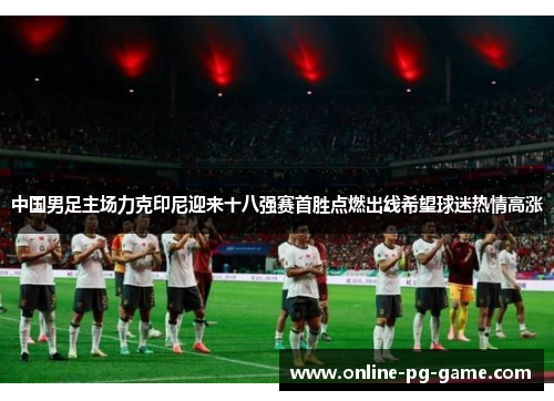 中国男足主场力克印尼迎来十八强赛首胜点燃出线希望球迷热情高涨