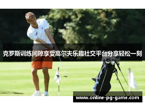 克罗斯训练间隙享受高尔夫乐趣社交平台分享轻松一刻 克罗斯训练间隙享受高尔夫乐趣社交平台分享轻松一刻